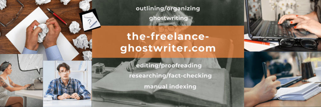 Thank you for visiting the-freelance-ghostwriter, a division of the-freelance-editor; we also help with outlining/organizing, editing/proofreading, researching/fact-checking, and manual indexing.