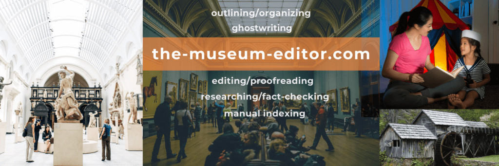 Thank you for visiting the-museum-editor, a division of the-freelance-editor, for help with museum-related outlining/organizing, ghostwriting, editing/proofreading, researching/fact-checking, and manual indexing.