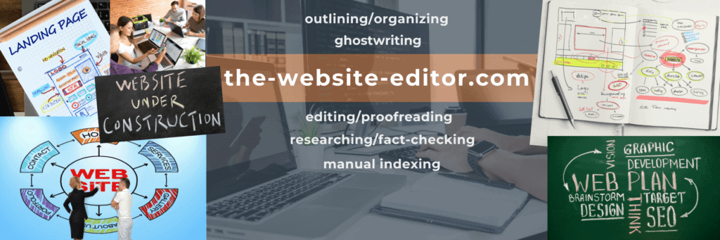 Thank you for visiting the-website-editor, a division of the-freelance-editor, for help with website-related outlining/organizing, ghostwriting, editing/proofreading, researching/fact-checking, and manual indexing.